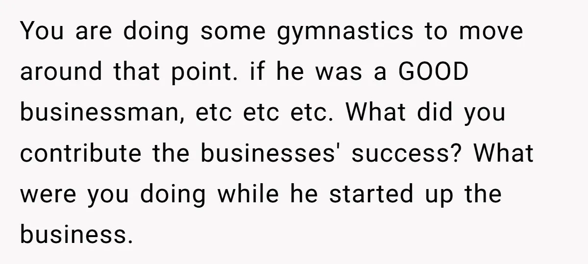 You are doing some gymnastics to move around that point. if he was a GOOD businessman, etc etc etc. What did you contribute the businesses' success? What were you doing...