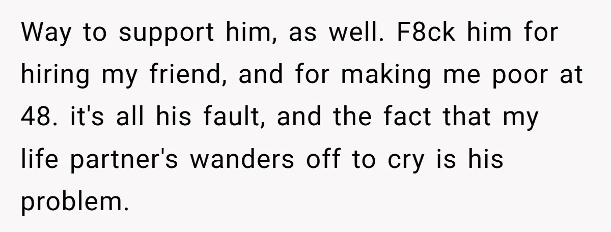 Way to support him, as well. F8ck him for hiring my friend, and for making me poor at 48. it's all his fault, and the fact that my life partner's...