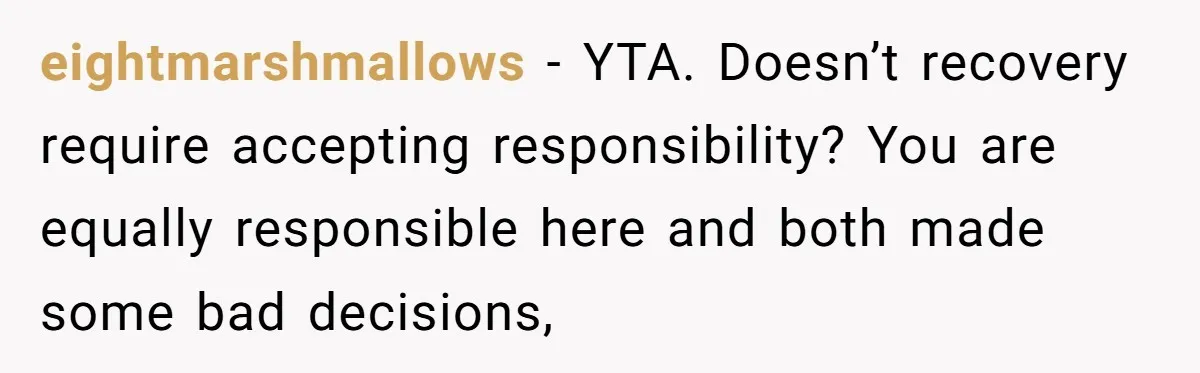 eightmarshmallows − YTA. Doesn’t recovery require accepting responsibility? You are equally responsible here and both made some bad decisions,