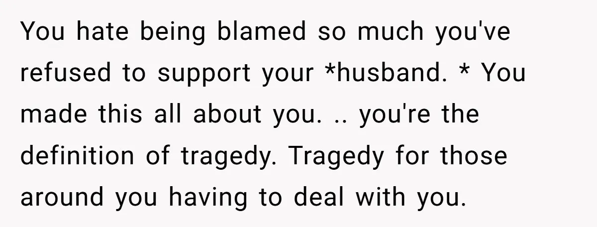 You hate being blamed so much you've refused to support your *husband. * You made this all about you. .. you're the definition of tragedy. Tragedy for those around you...