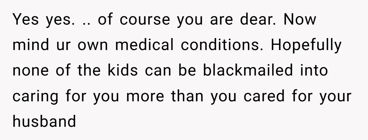 Yes yes. .. of course you are dear. Now mind ur own medical conditions. Hopefully none of the kids can be blackmailed into caring for you more than you cared...