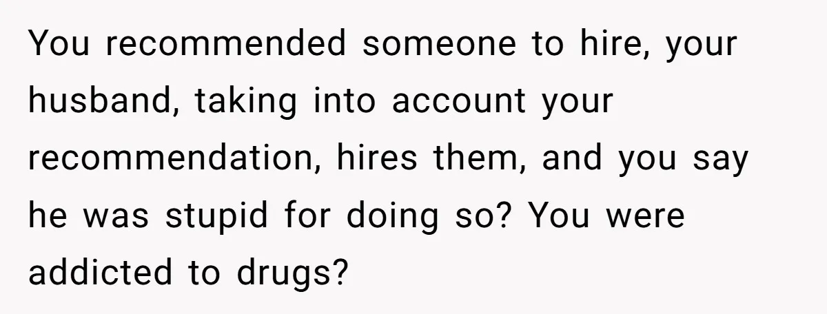 You recommended someone to hire, your husband, taking into account your recommendation, hires them, and you say he was stupid for doing so? You were addicted to drugs?