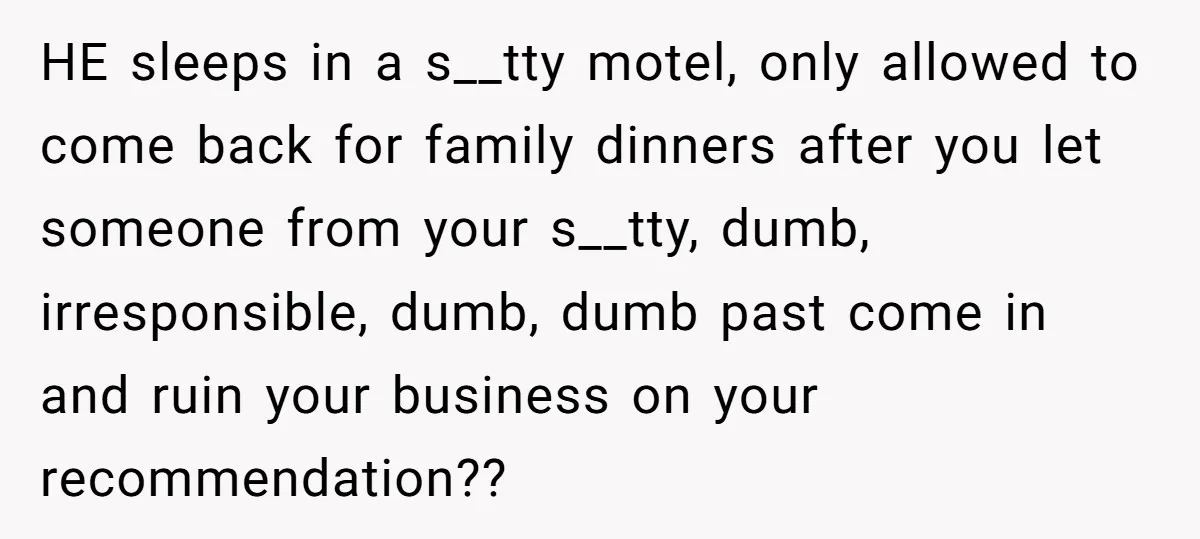 HE sleeps in a s__tty motel, only allowed to come back for family dinners after you let someone from your s__tty, dumb, irresponsible, dumb, dumb past come in and ruin...