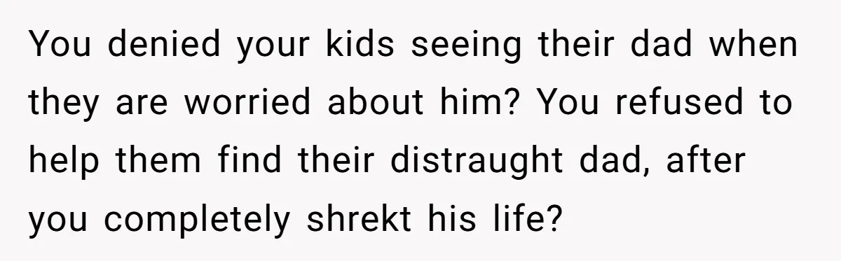 You denied your kids seeing their dad when they are worried about him? You refused to help them find their distraught dad, after you completely shrekt his life?