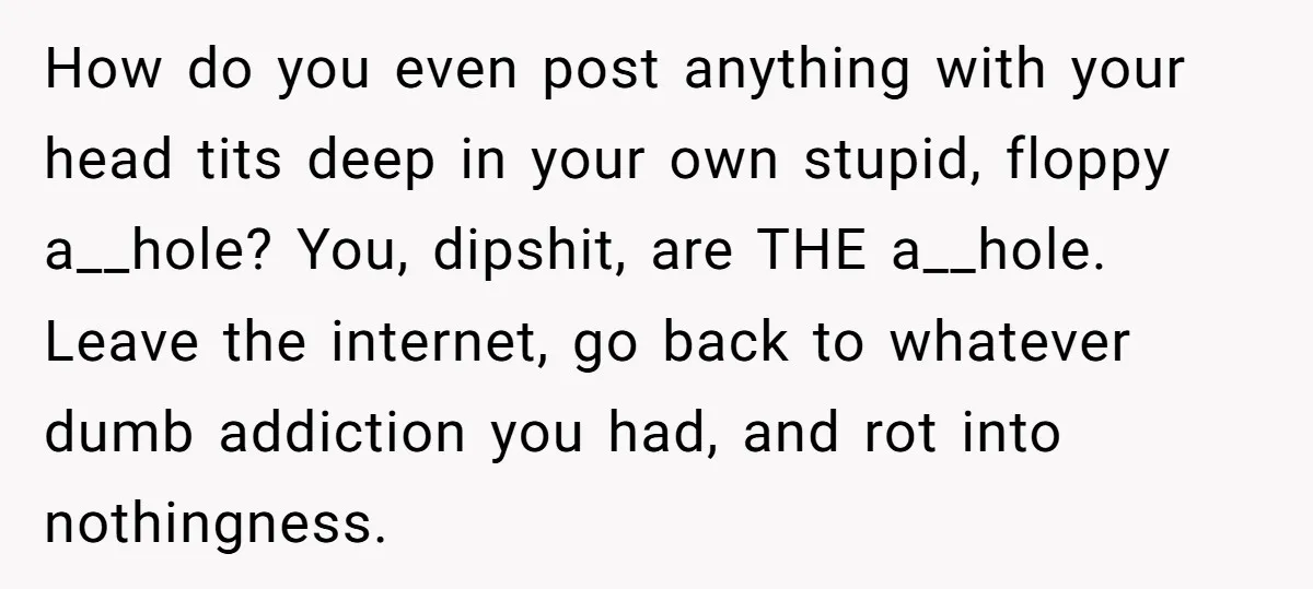 How do you even post anything with your head tits deep in your own stupid, floppy a__hole? You, dipshit, are THE a__hole. Leave the internet, go back to whatever dumb...