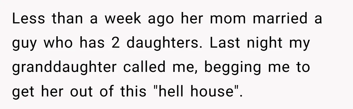 Less than a week ago her mom married a guy who has 2 daughters. Last night my granddaughter called me, begging me to get her out of this "hell house".
