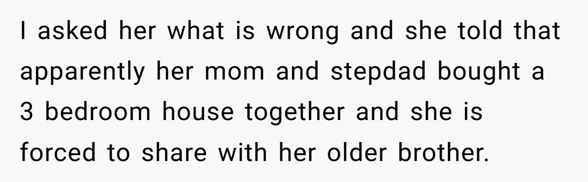 I asked her what is wrong and she told that apparently her mom and stepdad bought a 3 bedroom house together and she is forced to share with her older...