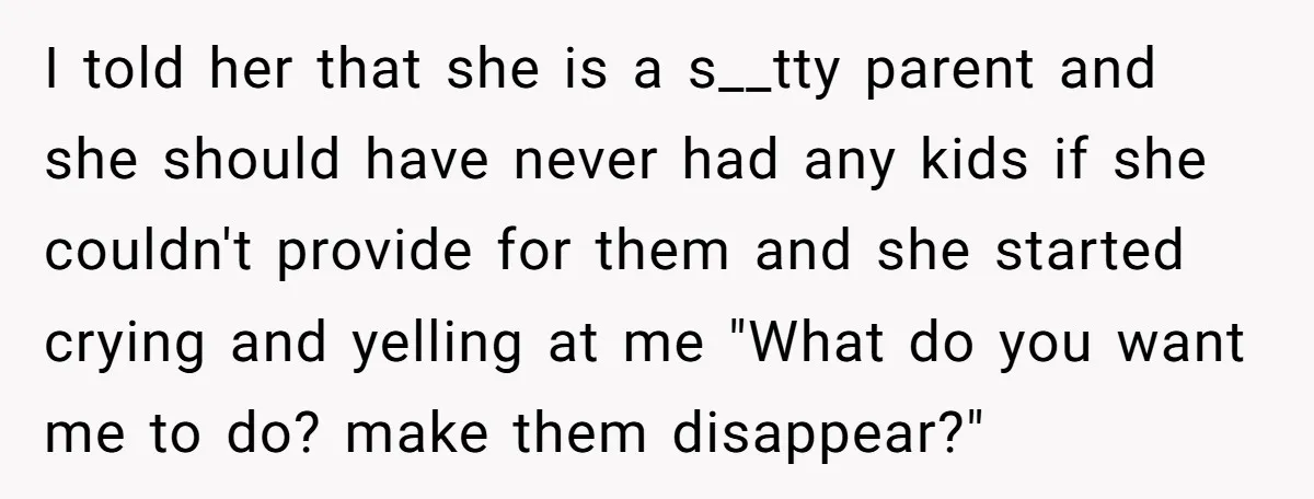 I told her that she is a s__tty parent and she should have never had any kids if she couldn't provide for them and she started crying and yelling at...