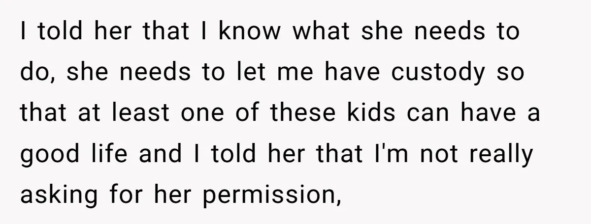 I told her that I know what she needs to do, she needs to let me have custody so that at least one of these kids can have a good...