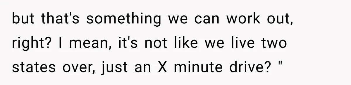 but that's something we can work out, right? I mean, it's not like we live two states over, just an X minute drive? "