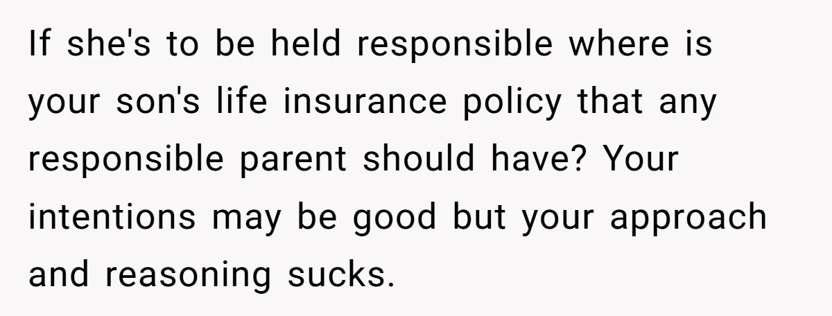If she's to be held responsible where is your son's life insurance policy that any responsible parent should have? Your intentions may be good but your approach and reasoning sucks.