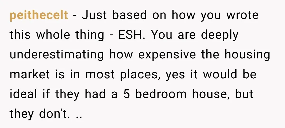 peithecelt − Just based on how you wrote this whole thing - ESH. You are deeply underestimating how expensive the housing market is in most places, yes it would be...