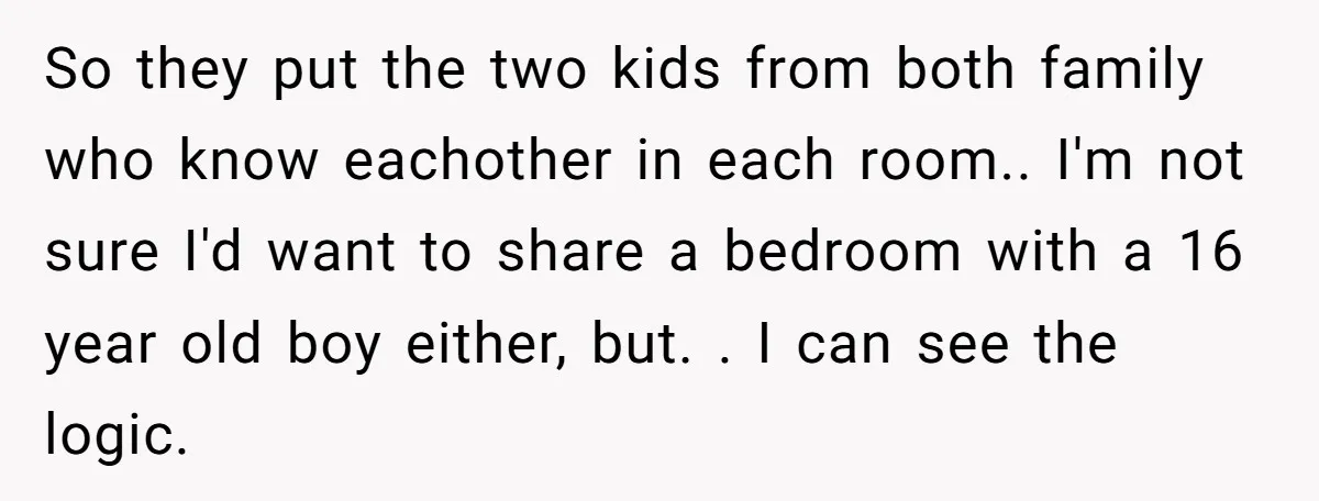 So they put the two kids from both family who know eachother in each room.. I'm not sure I'd want to share a bedroom with a 16 year old boy...