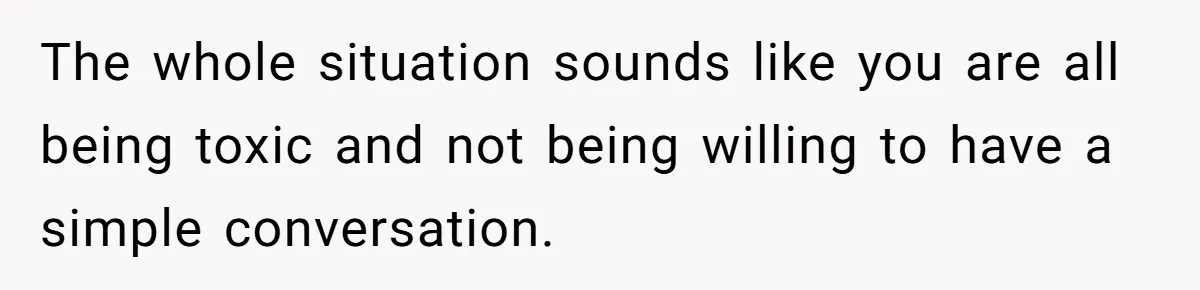 The whole situation sounds like you are all being toxic and not being willing to have a simple conversation.