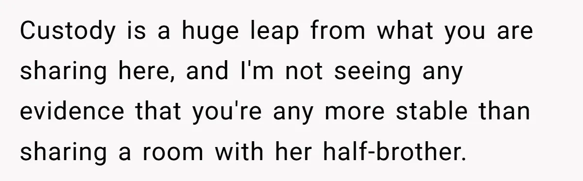 Custody is a huge leap from what you are sharing here, and I'm not seeing any evidence that you're any more stable than sharing a room with her half-brother.
