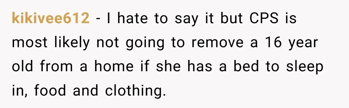 kikivee612 − I hate to say it but CPS is most likely not going to remove a 16 year old from a home if she has a bed to sleep...