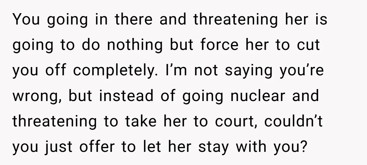 You going in there and threatening her is going to do nothing but force her to cut you off completely. I’m not saying you’re wrong, but instead of going nuclear...