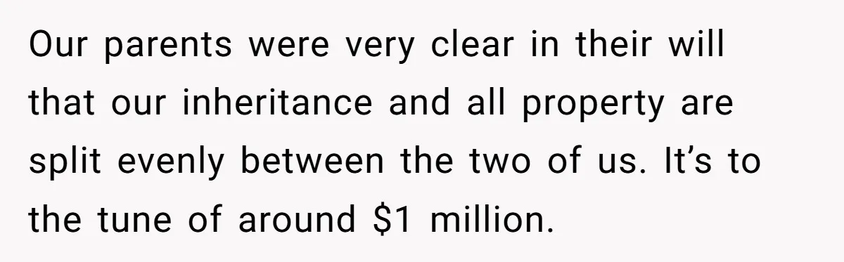 Our parents were very clear in their will that our inheritance and all property are split evenly between the two of us. It’s to the tune of around $1 million.