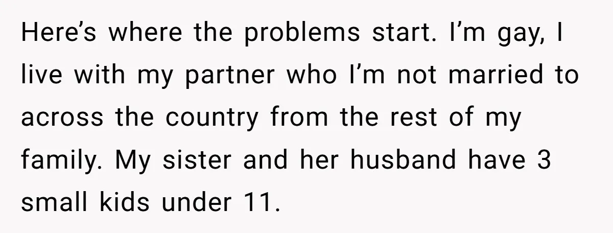 Here’s where the problems start. I’m gay, I live with my partner who I’m not married to across the country from the rest of my family. My sister and her...