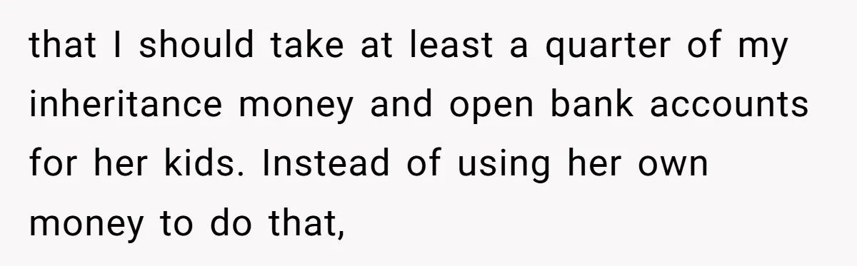 that I should take at least a quarter of my inheritance money and open bank accounts for her kids. Instead of using her own money to do that,