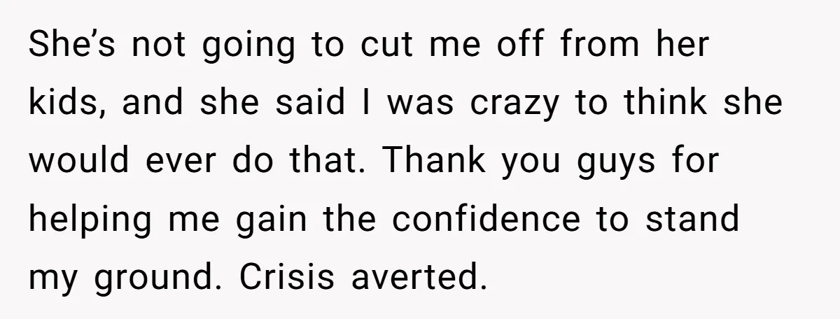 She’s not going to cut me off from her kids, and she said I was crazy to think she would ever do that. Thank you guys for helping me gain...