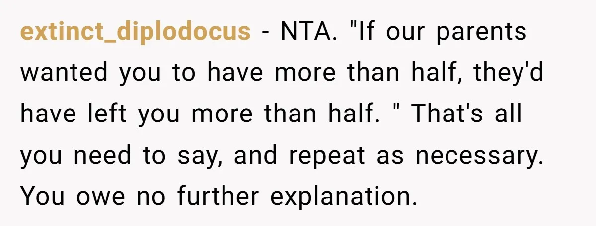extinct_diplodocus − NTA. "If our parents wanted you to have more than half, they'd have left you more than half. " That's all you need to say, and repeat as...