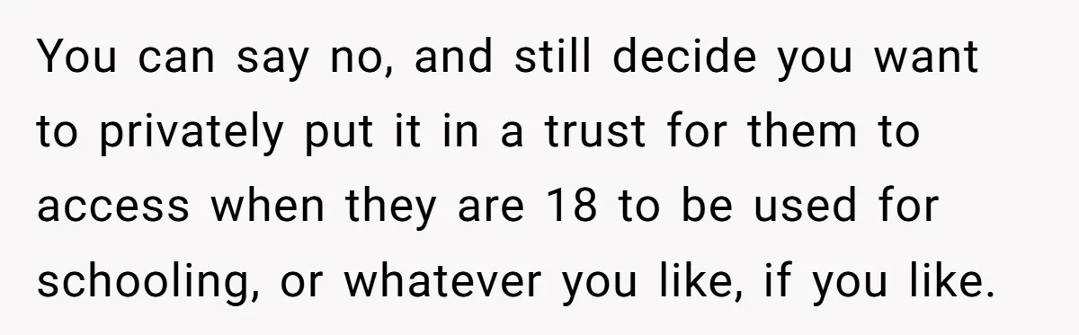 You can say no, and still decide you want to privately put it in a trust for them to access when they are 18 to be used for schooling, or...