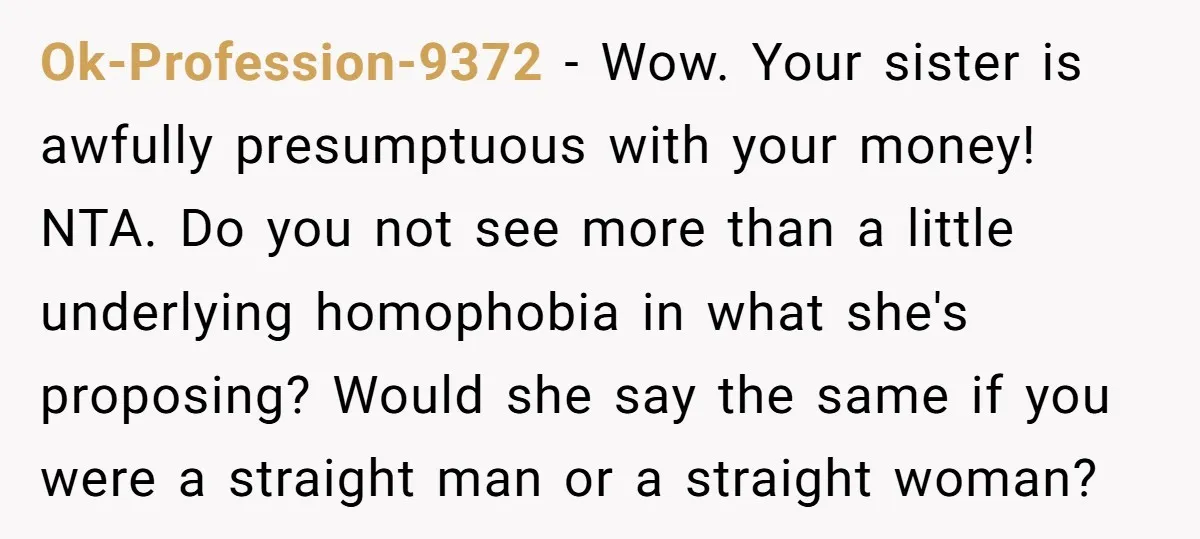 Ok-Profession-9372 − Wow. Your sister is awfully presumptuous with your money! NTA. Do you not see more than a little underlying homophobia in what she's proposing? Would she say the...