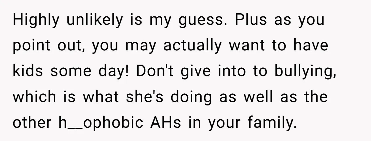 Highly unlikely is my guess. Plus as you point out, you may actually want to have kids some day! Don't give into to bullying, which is what she's doing as...