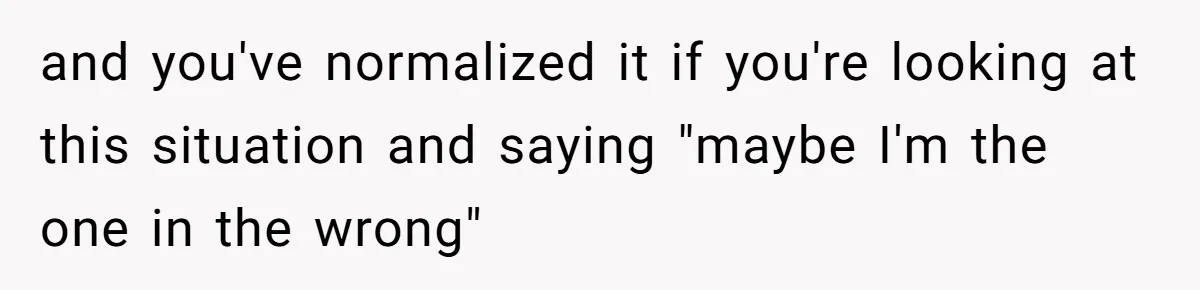 and you've normalized it if you're looking at this situation and saying "maybe I'm the one in the wrong"