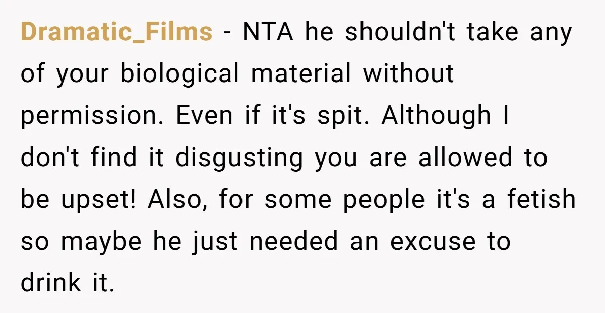 Dramatic_Films − NTA he shouldn't take any of your biological material without permission. Even if it's spit. Although I don't find it disgusting you are allowed to be upset! Also,...