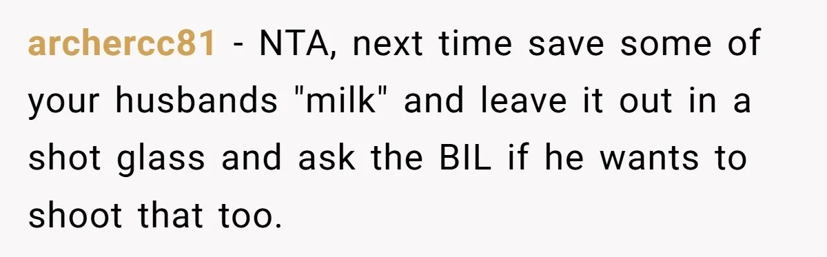 archercc81 − NTA, next time save some of your husbands "milk" and leave it out in a shot glass and ask the BIL if he wants to shoot that too.