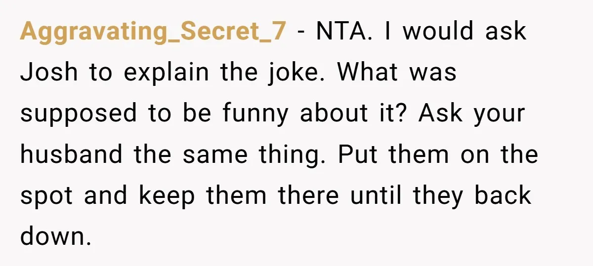 Aggravating_Secret_7 − NTA. I would ask Josh to explain the joke. What was supposed to be funny about it? Ask your husband the same thing. Put them on the spot...