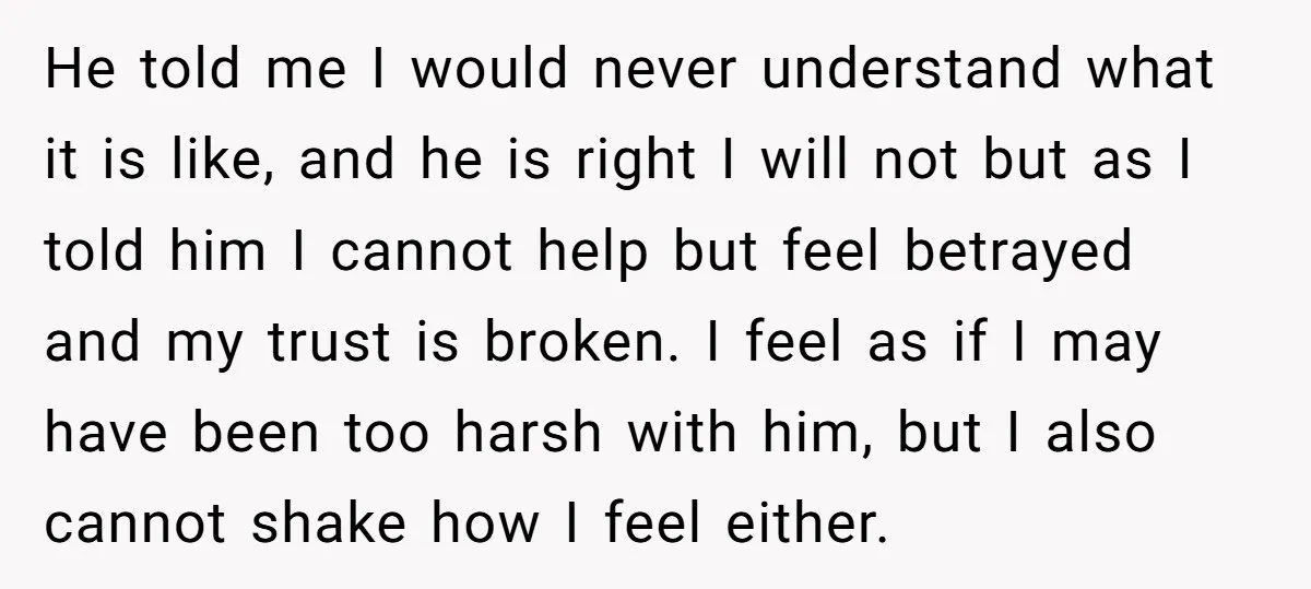 He told me I would never understand what it is like, and he is right I will not but as I told him I cannot help but feel betrayed and...
