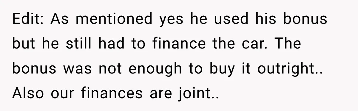 Edit: As mentioned yes he used his bonus but he still had to finance the car. The bonus was not enough to buy it outright.. Also our finances are joint..