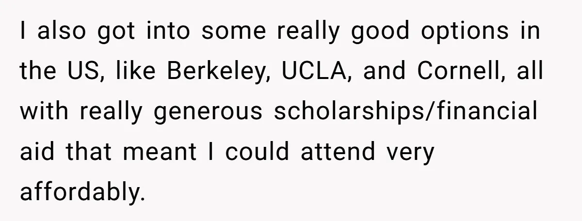 I also got into some really good options in the US, like Berkeley, UCLA, and Cornell, all with really generous scholarships/financial aid that meant I could attend very affordably.