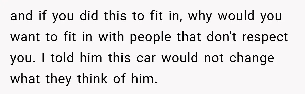 and if you did this to fit in, why would you want to fit in with people that don't respect you. I told him this car would not change what...