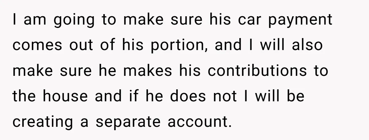 I am going to make sure his car payment comes out of his portion, and I will also make sure he makes his contributions to the house and if he...