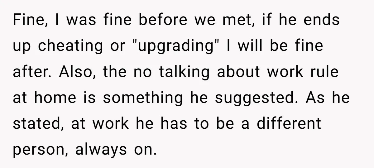 Fine, I was fine before we met, if he ends up cheating or "upgrading" I will be fine after. Also, the no talking about work rule at home is something...