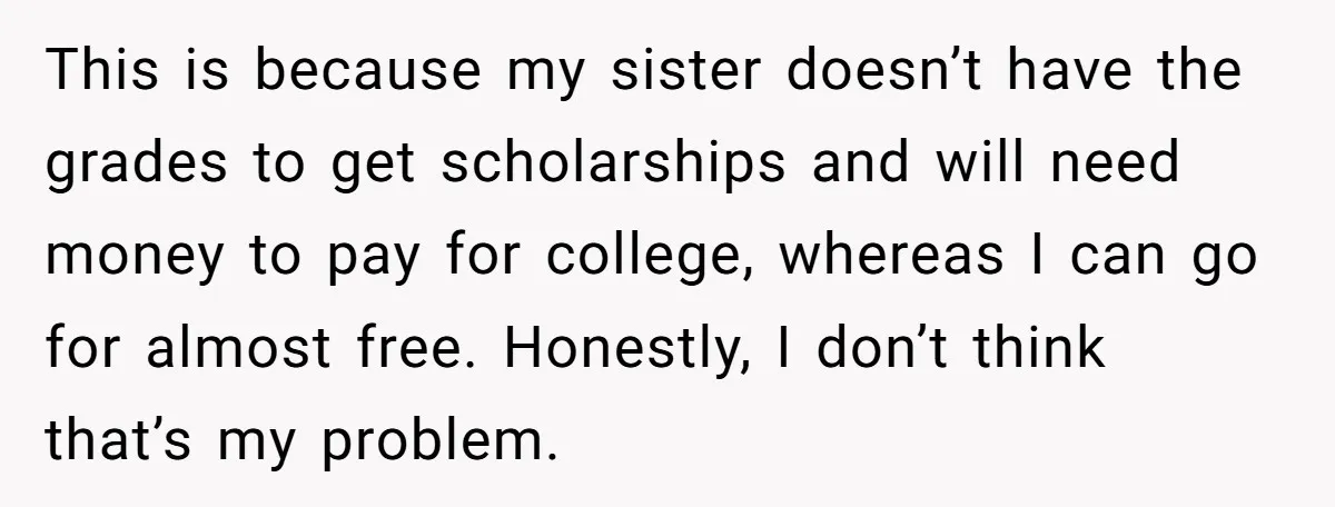 This is because my sister doesn’t have the grades to get scholarships and will need money to pay for college, whereas I can go for almost free. Honestly, I don’t...