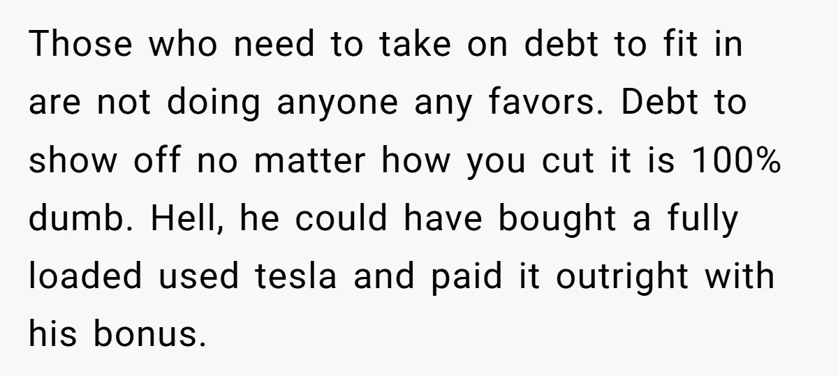 Those who need to take on debt to fit in are not doing anyone any favors. Debt to show off no matter how you cut it is 100% dumb. Hell,...