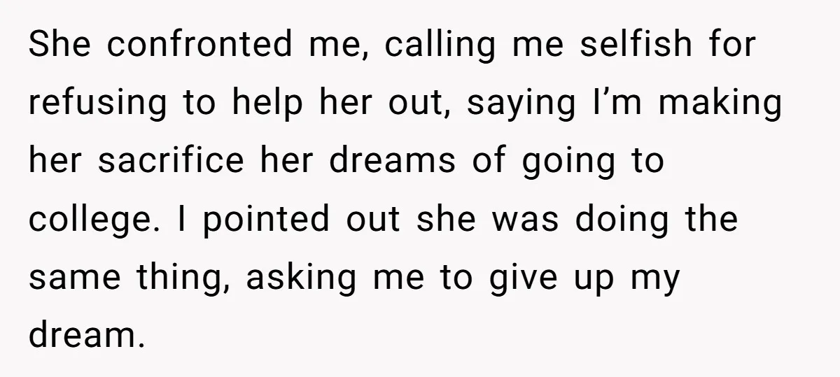 She confronted me, calling me selfish for refusing to help her out, saying I’m making her sacrifice her dreams of going to college. I pointed out she was doing the...