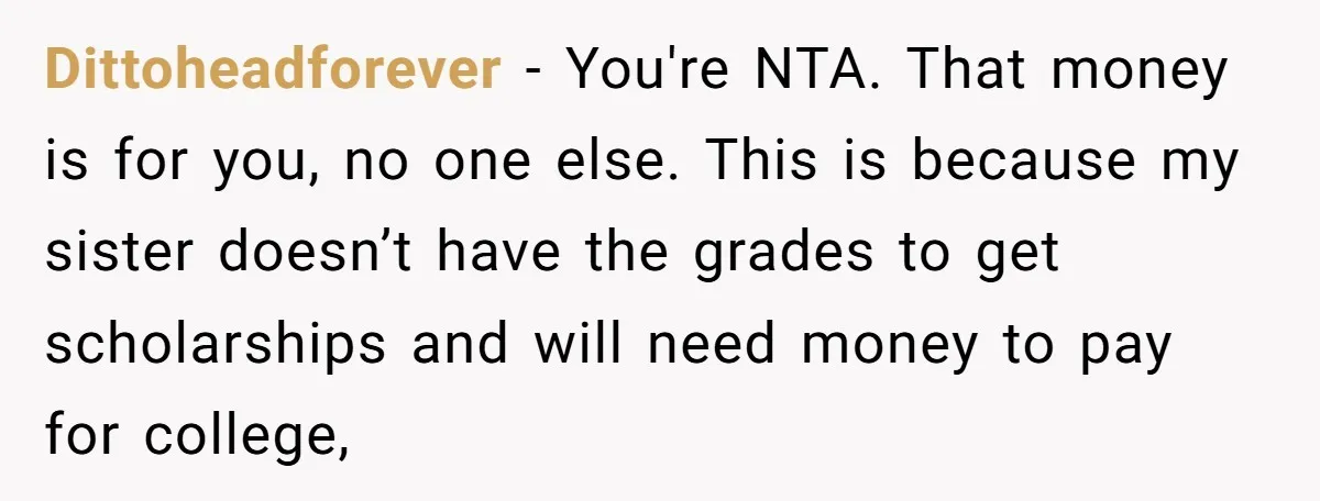 Dittoheadforever − You're NTA. That money is for you, no one else. This is because my sister doesn’t have the grades to get scholarships and will need money to pay...