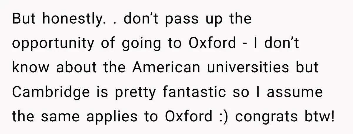 But honestly. . don’t pass up the opportunity of going to Oxford - I don’t know about the American universities but Cambridge is pretty fantastic so I assume the same...