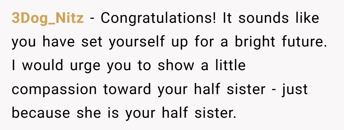 3Dog_Nitz − Congratulations! It sounds like you have set yourself up for a bright future. I would urge you to show a little compassion toward your half sister - just...