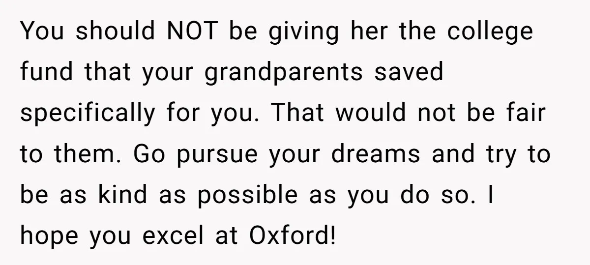 You should NOT be giving her the college fund that your grandparents saved specifically for you. That would not be fair to them. Go pursue your dreams and try to...