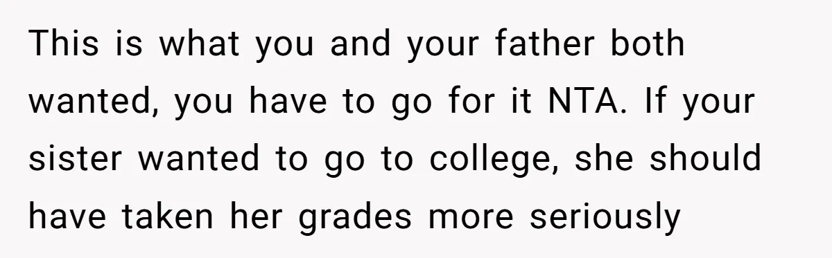 This is what you and your father both wanted, you have to go for it NTA. If your sister wanted to go to college, she should have taken her grades...