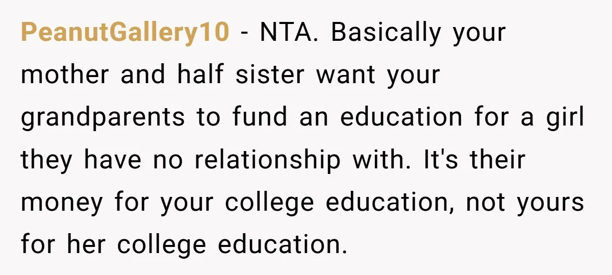 PeanutGallery10 − NTA. Basically your mother and half sister want your grandparents to fund an education for a girl they have no relationship with. It's their money for your college...