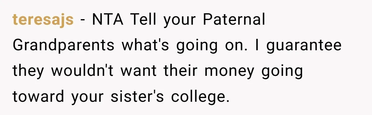 teresajs − NTA Tell your Paternal Grandparents what's going on. I guarantee they wouldn't want their money going toward your sister's college.
