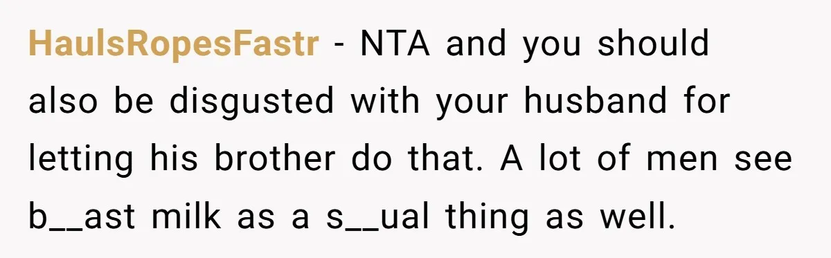 HaulsRopesFastr − NTA and you should also be disgusted with your husband for letting his brother do that. A lot of men see b__ast milk as a s__ual thing as...